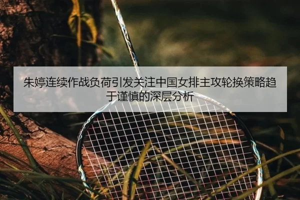 朱婷连续作战负荷引发关注中国女排主攻轮换策略趋于谨慎的深层分析